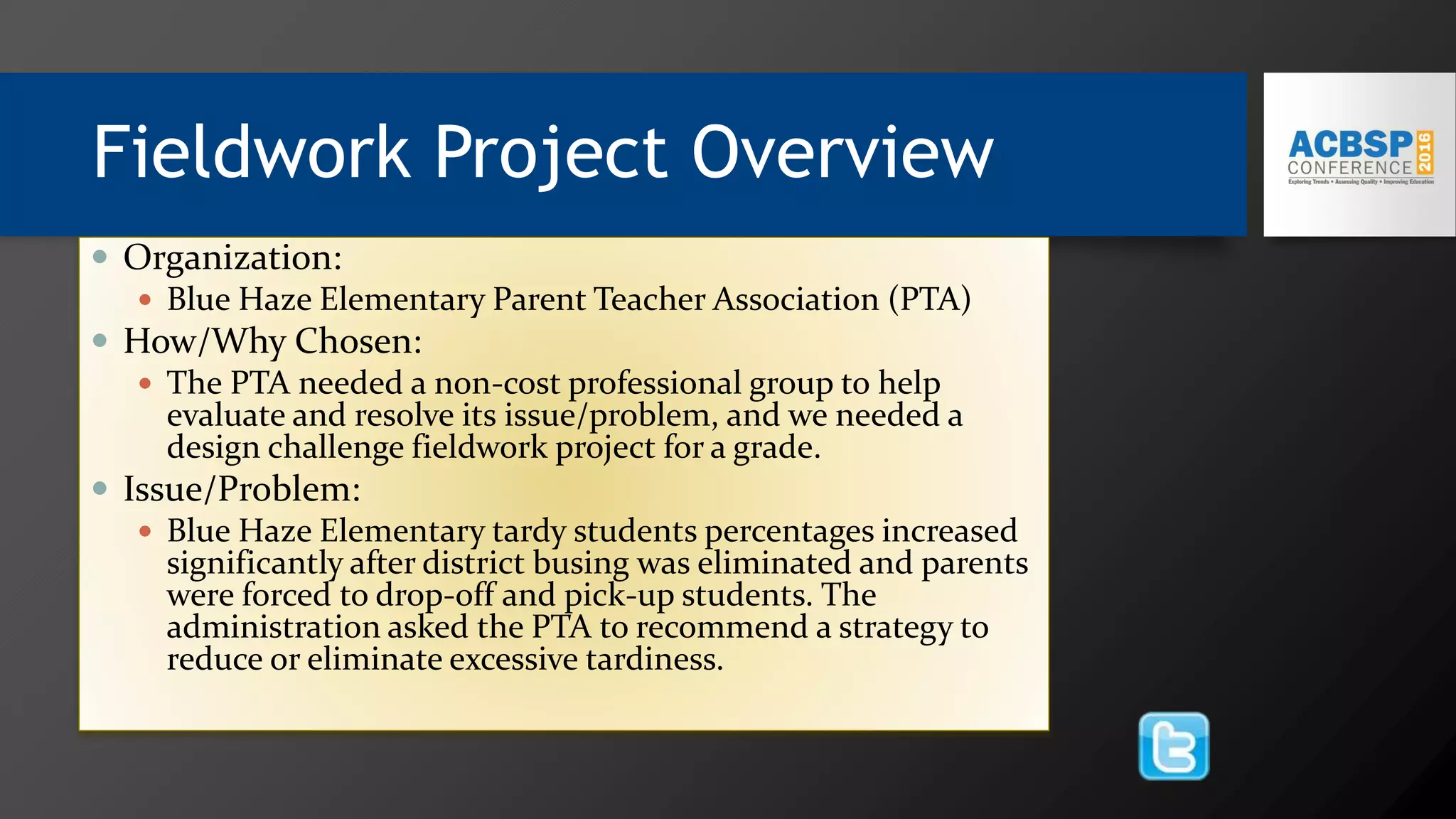Fieldwork Project Overview
 Organization:
 Blue Haze Elementary Parent Teacher Association (PTA)
 How/Why Chosen:
 The PTA needed a non-cost professional group to help
evaluate and resolve its issue/problem, and we needed a
design challenge fieldwork project for a grade.
 Issue/Problem:
 Blue Haze Elementary tardy students percentages increased
significantly after district busing was eliminated and parents
were forced to drop-off and pick-up students. The
administration asked the PTA to recommend a strategy to
reduce or eliminate excessive tardiness.
 
