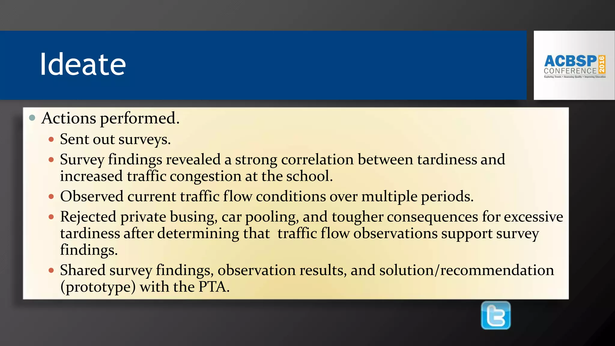 Ideate
 Actions performed.
 Sent out surveys.
 Survey findings revealed a strong correlation between tardiness and
increased traffic congestion at the school.
 Observed current traffic flow conditions over multiple periods.
 Rejected private busing, car pooling, and tougher consequences for excessive
tardiness after determining that traffic flow observations support survey
findings.
 Shared survey findings, observation results, and solution/recommendation
(prototype) with the PTA.
 