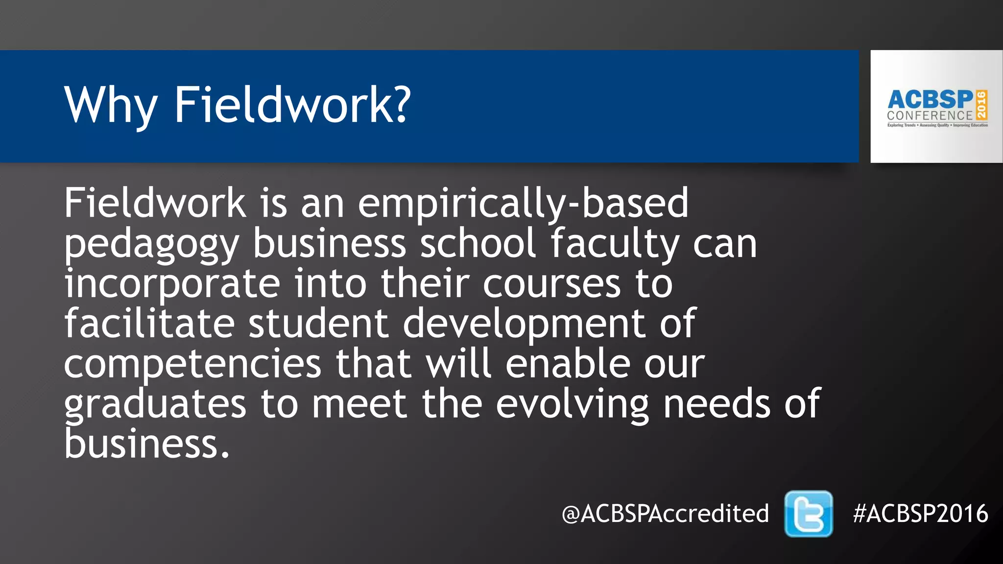 Why Fieldwork?
Fieldwork is an empirically-based
pedagogy business school faculty can
incorporate into their courses to
facilitate student development of
competencies that will enable our
graduates to meet the evolving needs of
business.
@ACBSPAccredited #ACBSP2016
 