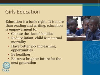 Girls Education
Education is a basic right. It is more
than reading and writing, education
is empowerment to:
  • Choose the size of families
  • Reduce infant, child & maternal
    mortality
  • Have better job and earning
    opportunities
  • Be healthier
  • Ensure a brighter future for the
    next generation
 