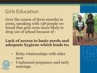 Girls Education
Over the course of three months in
2009, speaking with 138 people we
found that girls were more likely to
drop out of school because of :

Lack of access to basic needs and
adequate hygiene which leads to:

   • Risky relationships with older
     men
   • Unplanned pregnancy and early
     marriage
 