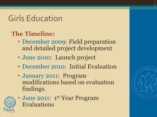 Girls Education
The Timeline:
  • December 2009: Field preparation
    and detailed project development
  • June 2010: Launch project
  • December 2010: Initial Evaluation
  • January 2011: Program
    modifications based on evaluation
    findings.
  • June 2011: 1st Year Program
    Evaluations
 