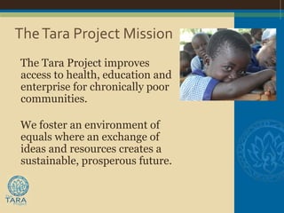 The Tara Project Mission
The Tara Project improves
access to health, education and
enterprise for chronically poor
communities.

We foster an environment of
equals where an exchange of
ideas and resources creates a
sustainable, prosperous future.
 