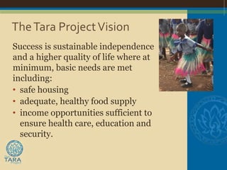 The Tara Project Vision
Success is sustainable independence
and a higher quality of life where at
minimum, basic needs are met
including:
• safe housing
• adequate, healthy food supply
• income opportunities sufficient to
  ensure health care, education and
  security.
 