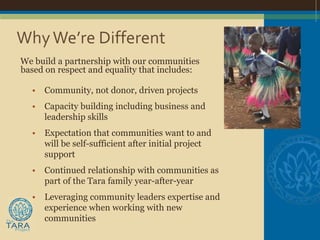 Why We’re Different
We build a partnership with our communities
based on respect and equality that includes:

  •   Community, not donor, driven projects
  •   Capacity building including business and
      leadership skills
  •   Expectation that communities want to and
      will be self-sufficient after initial project
      support
  •   Continued relationship with communities as
      part of the Tara family year-after-year
  •   Leveraging community leaders expertise and
      experience when working with new
      communities
 