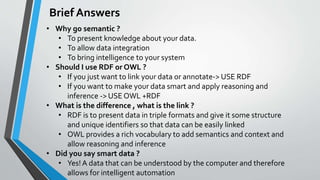Brief Answers
• Why go semantic ?
• To present knowledge about your data.
• To allow data integration
• To bring intellige...