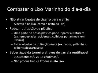 Combater o Lixo Marinho do dia-a-dia
• Não atirar beatas de cigarro para o chão
– A beata é no lixo (como o resto do lixo)
• Reduzir utilização de plástico
– Uma parte do nosso plástico pode ir parar à Natureza
(ex. tempestades, acidentes, colhidos por animais em
lixeiras)
– Evitar objetos de utilização-única (ex. copos, palhinhas,
talheres descartáveis)
• Beber água da torneira através de garrafa reutilizável
– 0,23 cêntimos/L vs. 15 cêntimos/L
– Não produz Lixo v.s Produz muito Lixo
 