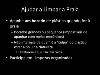Ajudar a Limpar a Praia
• Apanhe um bocado de plástico quando for à
praia
– Bocados grandes ou pequenos (impossíveis de
apanhar com meios mecânicos)
– Não interessa de quem é a “culpa” do plástico
estar a poluir a Natureza
• O Natureza é que não tem culpa.
• Participe em Limpezas organizadas
 