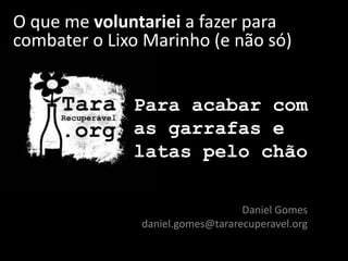 Para acabar com
as garrafas e
latas pelo chão
Daniel Gomes
daniel.gomes@tararecuperavel.org
O que me voluntariei a fazer para
combater o Lixo Marinho (e não só)
 