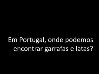 Em Portugal, onde podemos
encontrar garrafas e latas?
 