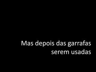 Mas depois das garrafas
serem usadas
 