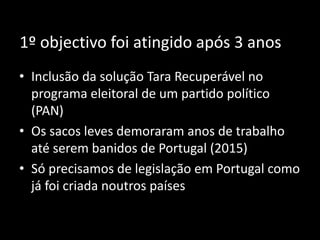 1º objectivo foi atingido após 3 anos
• Inclusão da solução Tara Recuperável no
programa eleitoral de um partido político
(PAN)
• Os sacos leves demoraram anos de trabalho
até serem banidos de Portugal (2015)
• Só precisamos de legislação em Portugal como
já foi criada noutros países
 