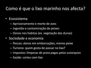 Como é que o lixo marinho nos afecta?
• Ecossistema
– Aprisionamento e morte de aves
– Ingestão e contaminação de peixes
– Danos nos habitas (ex. vegetação das dunas)
• Sociedade e economia
– Pescas: danos em embarcações, menos peixe
– Turismo: quem gosta de passar no lixo?
– Impostos: limpezas de praia pagas pelas autarquias
– Saúde: cortes com lixo
 