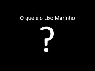 O que é o Lixo Marinho
 