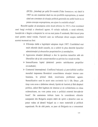 (PCD): ,,intrebafi pe qeful D-voastrd (Take Ionescu-n. ns) dacd la
1907 nu am examinat dacd" nu era posibild exproprierea, gi numai
c6nd am constatat cd situa{ia politici generalS era astfel incdt nu se
putea concepe exproprierea, am ajuns la cealaltd" solutie".
Rezulti aqadar cd" anunlarea celor doud reforme in 1913 a fost rczultatul
unei lungi evolufii a chestiunii agrare. O solulie rudicald,, o nou5 reform6,
insolitd de o lSrgire a dreptului la vot nu mai putea fi amdnatd,, ftrA riscuri prea
mari pentru statul romdn. Factorii care au influenlat direct asupra stabilirii
acestui moment au fost:
D Eficienfa slabd a legisla{iei adoptate dupi 1907. Combltdnd mai
mult efectele dec6t cauzele, ea a suferit in plus datoriti lipsurilor
admini straliei g i abuzurilor proprietarilor gi arendagilor;
F Agravarea situaliei fdrdnegti a dus la sporirea temerilor atdt ale
liberalilor c6t gi ale conservatorilor cu privire la o noud revolt6;
F Intensifrcarca luptei lar6nimii pentru satisfacerea propriilor
revendic6ri;
F Contextul internafional. Conflictul balcanic Ai previzibilul conflict
mondial impuneau Romdniei consolidarea situa{iei inteme care
insemna, in primul r6nd, rezolvarea problemei agrare.
Semnificative sunt in acest sens cuvintele lui I. Gh. Duca: ,,cdt
timp vom avea o !6rdnime sdracS, lipsitd de lumind gi fErI drepturi
politice, adicd fard legdtura de interese qi de solidaritatea cu clasa
ocdrmuitoare, nu vom putea ayea o politicd externi intr-adevdr
bund". De asemenea trebuie luate in considerare efectele
campaniei din Bulgaria asupra stirii de spirit a [dranilor care au
putut vedea cd tdranii bulgari au o stare materiald gi politici
superioarS. Pe de altd parte, se pare c5 Bulgaria nu a concentrat
125
 