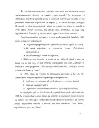 fn viziunea conservatorilor, {Srdnimea urma s6-gi imbundtdleascd situalia
social-economicd ,,incetul cu incetul ...prin muncd." Se argumenta cd
fErdmilarea marilor proprietSli printr-o eventuald expropriere periclita nivelul
productiei cerealiere, capacitatea de export gi, in ultimd instan{d, prestigiul
Rom6niei pe pia[a internafionald. Marea proprietate era singura capabild sI
evite aceste riscuri deoarece, intr-adevdr, mica proprietate nu ayea forfa
organizatoricS, financiafi, qi tehnicd pentru apractica o culturd intensivd.
Aceste propuneri se regiseau qi in programele partidului. tn cel din 1881,
numit ,,Era noud" se prevedea:
F Asigurarea proprietAlii mici a ldranilor (in sensul opririi divizdrii);
> O noud otgarizarc a comunelor pentru efrcientizarea
administraliei;
F Modificarea legii tocmelilor agricole;
in 1883 guvernul junimist a lansat un apel cdffe alegdtori in care, pe
l6ngd cele de mai sus, se mai primitea introducerea unei mari ,,echitd!i" in
raporturile !5rani-proprietari. Obiectivul guvernului era de a ,,stdrpi qi a preveni
proletariatul la sate gi orage".
in 1899, odatd cu venirea la conducerea partidului a tui Gh. Gr.
Cantacuzino, progrtlmul partidului pentru !6r5nime prevedea:
D Aplicarea in continuare a legii de vdnzare a bunurilor statului;
F Organizareaunei anchete economice, agricole qi industriale;
Aceleaqi principii vor fi aftmate gi cu prilejul campaniei electorale din
1905. Se promitealuarea unor mdsuri de reinnoire a fondului de mogii gi piduri
ale statului care sd fie apoi vdndute prin licitalie lEranilor qi alocarea de fonduri
pentru organizarea sanitard a satelor; era insd combdtutd Casa RuralS,
organizatd de guvernul liberal.
t27
 