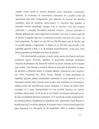 cdutim aiurea dec6t in mizeria fdranului cauza funestelor evenimente".
intdlnim, in continuare, la conservatori, incercarea de a explica criza dn
agriculturd prin rolul instigatorilor, prin defectele de caracter ale ldranilor
(nepdsare, lipsd de iniliativd, neprevedere). C. Garoflid, degi apdrdtor al
pozillilor marilor proprietari, ajungea insd la concluzii mult mai nuanlate
reflect6nd o conceplie favorabili lSranimii instdrite: ,,factorul principal al
chestiei l6rdnegti este reaua organizare economicd., care face ca munca agricol5
sd lucreze in pagubd, fapt care se datoreqte existenjei unui prea mic sector...de
micd proprietate. Nu faptul cd sunt 200 sau 300.000 tdrani capi de familie care
nu posedd, pdmdnt e ingrijordtor, ci faptul cd cei 920.000 care posedd % din
suprafala agricold a {drii, o au in buc6!e1e nesatisftcdtoare. Avem prea mul1i
fdrani proprietari pe intinderi prea mici de pdmAnt."
Cele doud partide au propus gi unele solu{ii pentru rczolvarea rezolvarea
problemei agrare. Liberalii, apdrdtori ai proprietSlii declarali, propuneau
vdnzarea de pdmdnturi din domeniile statului iar [dranii trebuiau sd fie suslinufi
prin credite. Casa Rurali a constitui obiectivul principal al liberalilor in opera
de sprijinire a [drdnimii pentru a cump5ra pdmdnt. (Manifestul cdtre alegdtori
din 1888, Programul din 1892). Totugi, liberalii, ei inqiqi proprietari de
suprafe(e agricole, apdrau proprietatea exploatatd in mod capitalist gi nu cu
mijloacele fostului boier, devenit acum mogier, care arendeazd, nu investegte qi
trdieqte numai din intensificarea muncii f[ranului. La r6ndul sbu Spiru Haret
considera cd o noui improprietdrte nu era posibili deoarece nu rezolva
problema decdt pentru 15-20 de ani gi ar fi intdrit convingerea |dranului c6 ori
de cdte ori pdm6ntul devenea insuficient vor fi sacrificate mogiile proprietarilor.
Se pronunfa pentru cumpdrarea de pdm6nturi prin intermediul Casei Rurale qi
modificarea legi invoielilor agricole. S-a propus totugi o noud reform6 agrard de
cdtre deputatul C.I. Nicolescu la 28 septembrie 1894 in qedinla Adunirii
t2l
 
