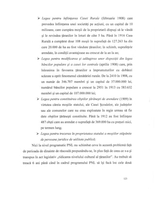 Y Legea pentru ffiinlorea Casei Rurale (februarie 1908) care
prevedea infiinlarea unei societa{i pe ac}iuni, cu un caprtal. de 10
milioane, care cumpdra moqii de la proprietarii dispugi s5 le v6ndd
gi le revindea [dranilor in loturi de c6te 5 ha. Pdnd in 1916 Casa
Rurald a cumpirat doar 108 mogii in suprafa{d de 127.263 ha din
care 20.000 de ha au fost vdndute ldranilor; in schimb, suprafelele
arendate, in condilii avantajoase au crescut de la an Iaan;
Y Legea pentru modfficarea Si addugirea unor dispozilii din legea
bdncilor populare Si a casei lor centrale (aprilie 1908) care, prin
inlesnirea in favoarea ldranilor a imprumuturilor cu dobdnzi
scdzute a oprit fenomenul cdmdtdriei rurale. De la 2410 in 1908, cu
un numdr de 346.707 membri gi un capital de 37.000.000 lei,
numdrul bdncilor populare a crescut la 2951 in 1913 cu 583.632
membri pi un capital de 107.000.000 lei;
Y Legea pentru constituirea obstilor ldrdneSti de arendare (1909) in
virtutea cdreia moqiile statului, ale Casei $coalelor, ale judelelor
sau ale comunelor care nu erau exploatate in regie ufinau sd fie
date obgtilor ldrdnegti constituite. Pdnd la 1912 au fost infiinlate
487 obqti care au arendat o suprafafi de 369.000 ha cu prefuri mici,
pe termen lung;
Y Legea pentru trecerea tn proprietatea statului a moSiilor stdpdnite
de persoane juridice de utilitate publicd,'
Nici la nivel programatic PNL nu schimbat ceva in aceastd problemd fafi
de perioada de dinainte de riscoal6 propun6ndu-se, in plus fafA de ceea ce s-a qi
transpus in act legislativ ,,ridicarea nivelului cultural al 1dranilor". Au trebuit sd
treacd" 6 ani pdnd cdnd in cadrul programului PNL s[ igi facd loc cele doui
123
 