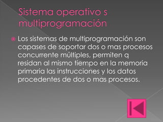    Los sistemas de multiprogramación son
    capases de soportar dos o mas procesos
    concurrente múltiples, permiten q
    residan al mismo tiempo en la memoria
    primaria las instrucciones y los datos
    procedentes de dos o mas procesos.
 