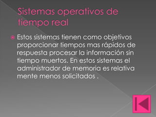    Estos sistemas tienen como objetivos
    proporcionar tiempos mas rápidos de
    respuesta procesar la información sin
    tiempo muertos. En estos sistemas el
    administrador de memoria es relativa
    mente menos solicitados .
 