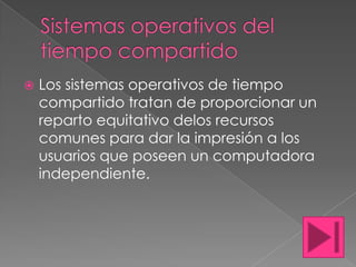    Los sistemas operativos de tiempo
    compartido tratan de proporcionar un
    reparto equitativo delos recursos
    comunes para dar la impresión a los
    usuarios que poseen un computadora
    independiente.
 