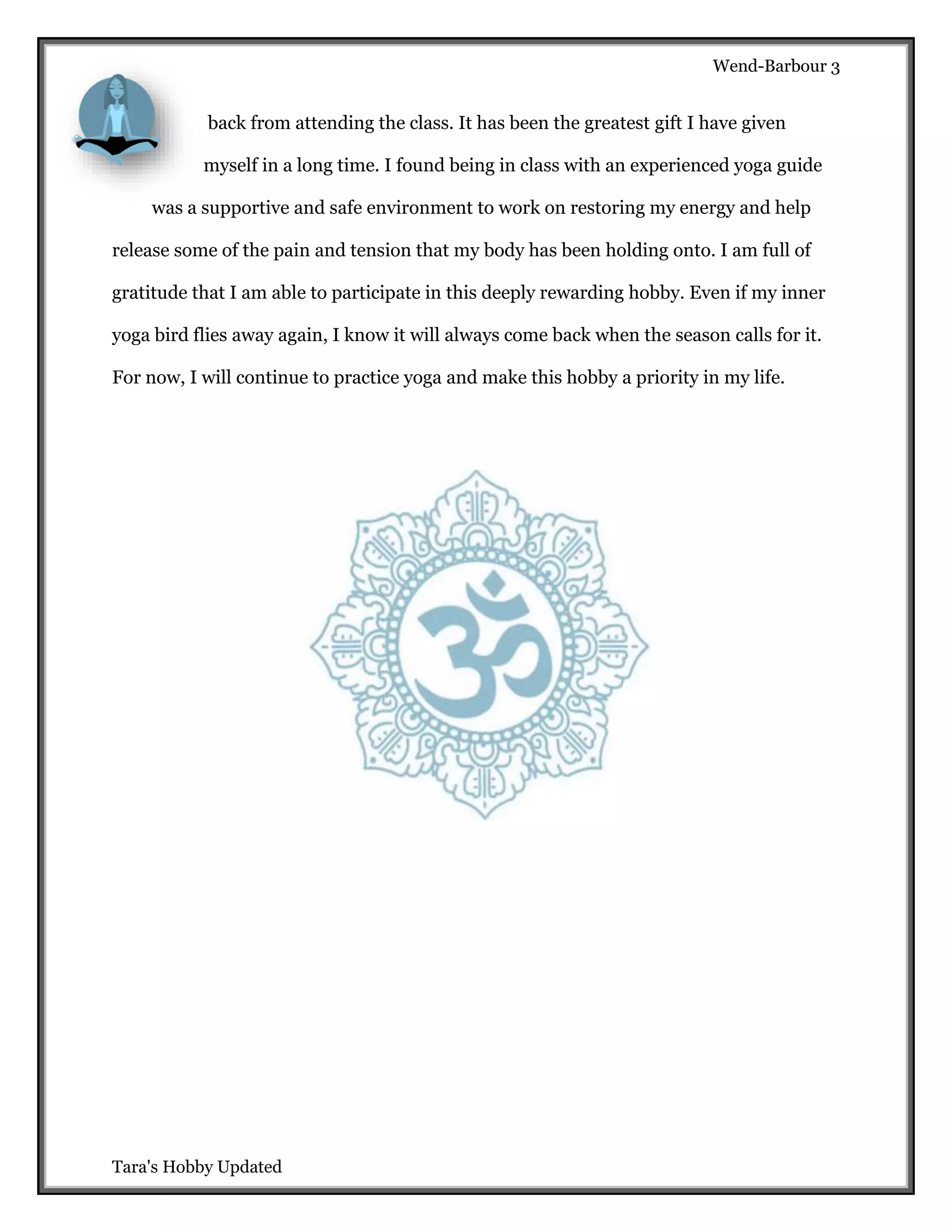 Wend-Barbour 3

back from attending the class. It has been the greatest gift I have given
myself in a long time. I found being in class with an experienced yoga guide
was a supportive and safe environment to work on restoring my energy and help
release some of the pain and tension that my body has been holding onto. I am full of
gratitude that I am able to participate in this deeply rewarding hobby. Even if my inner
yoga bird flies away again, I know it will always come back when the season calls for it.
For now, I will continue to practice yoga and make this hobby a priority in my life.

Tara's Hobby Updated

 