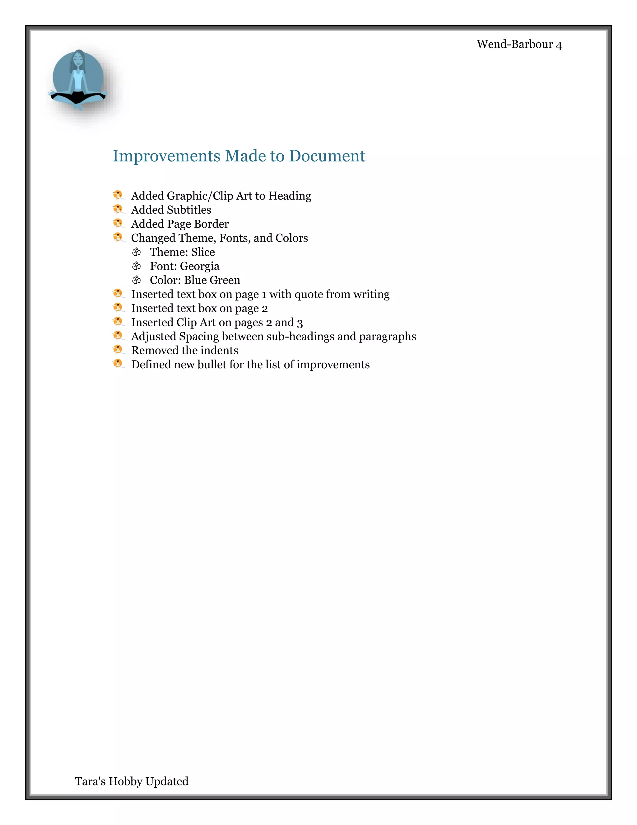 Wend-Barbour 4

Improvements Made to Document
Added Graphic/Clip Art to Heading
Added Subtitles
Added Page Border
Changed Theme, Fonts, and Colors
 Theme: Slice
 Font: Georgia
 Color: Blue Green
Inserted text box on page 1 with quote from writing
Inserted text box on page 2
Inserted Clip Art on pages 2 and 3
Adjusted Spacing between sub-headings and paragraphs
Removed the indents
Defined new bullet for the list of improvements

Tara's Hobby Updated

 