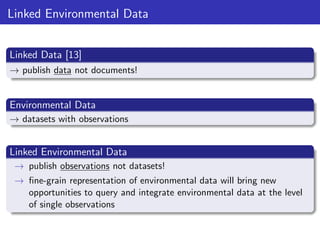 Linked Environmental Data
Linked Data [13]
→ publish data not documents!

Environmental Data
→ datasets with observations

Linked Environmental Data
→ publish observations not datasets!
→ ﬁne-grain representation of environmental data will bring new
opportunities to query and integrate environmental data at the level
of single observations

 