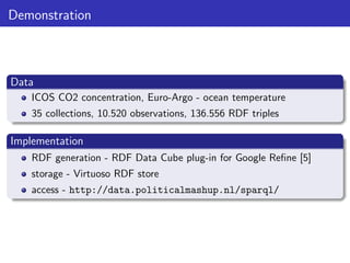 Demonstration

Data
ICOS CO2 concentration, Euro-Argo - ocean temperature
35 collections, 10.520 observations, 136.556 RDF triples

Implementation
RDF generation - RDF Data Cube plug-in for Google Reﬁne [5]
storage - Virtuoso RDF store
access - http://data.politicalmashup.nl/sparql/

 