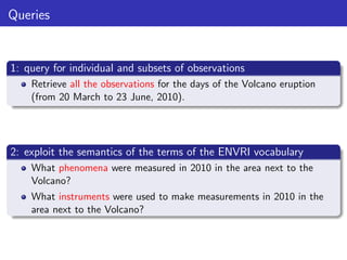 Queries

1: query for individual and subsets of observations
Retrieve all the observations for the days of the Volcano eruption
(from 20 March to 23 June, 2010).

2: exploit the semantics of the terms of the ENVRI vocabulary
What phenomena were measured in 2010 in the area next to the
Volcano?
What instruments were used to make measurements in 2010 in the
area next to the Volcano?

 