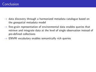 Conclusion

→ data discovery through a harmonized metadata catalogue based on
the geospatial metadata model
→ ﬁne-grain representation of environmental data enables queries that
retrieve and integrate data at the level of single observation instead of
pre-deﬁned collections
→ ENVRI vocabulary enables semantically rich queries

 