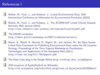 References I
R¨ther, M., Fock, J., and Hubener, J.: Linked Environmental Data. 24th
u
International Conference on Informatics for Environmental Protection (2010)
R¨ther, M., Fock, J., and Hubener, J.: The ACORN-SAT Linked Climate Dataset.
u
Semantic Web Journal (2013)
http://www.semantic-web-journal.net/system/files/swj457.pdf
The ENVRI vocabulary
http://data.politicalmashup.nl/RDF/vocabularies/envri
Shaon, A., Woolf, A., Boczek, R., Rogers, W., and Jackson, M.: An Open Source
Linked Data Framework for Publishing Environmental Data under the UK Location
Strategy. Proceedings of the Terra Cognita Workshop on Foundations,
Technologies and Applications of the Geospatial Web (2011)
http://ceur-ws.org/Vol-798/paper6.pdf
The Data Cube plug-in for Google Reﬁne http://refine.deri.ie/qbExport
2010 eruptions of Eyjafjallaj¨kull on Wikipedia
o
http://en.wikipedia.org/wiki/2010_eruptions_of_Eyjafjallaj%C3%B6kull

 