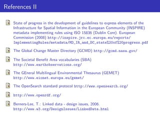References II
State of progress in the development of guidelines to express elements of the
Infrastructure for Spatial Information in the European Community (INSPIRE)
metadata implementing rules using ISO 15836 (Dublin Core). European
Commission (2008) http://inspire.jrc.ec.europa.eu/reports/
ImplementingRules/metadata/MD_IR_and_DC_state%20of%20progress.pdf
The Global Change Master Directory (GCMD) http://gcmd.nasa.gov/
The Societal Beneﬁt Area vocabularies (SBA)
http://www.earthobservations.org/
The GEneral Multilingual Environmental Thesaurus (GEMET)
http://www.eionet.europa.eu/gemet/
The OpenSearch standard protocol http://www.opensearch.org/
http://www.openrdf.org/
Berners-Lee, T.: Linked data - design issues, 2006.
http://www.w3.org/DesignIssues/LinkedData.html

 