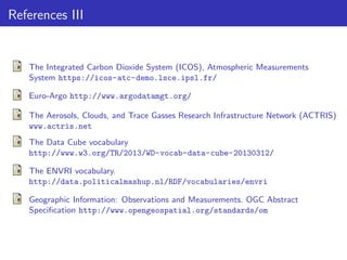 References III

The Integrated Carbon Dioxide System (ICOS), Atmospheric Measurements
System https://icos-atc-demo.lsce.ipsl.fr/
Euro-Argo http://www.argodatamgt.org/
The Aerosols, Clouds, and Trace Gasses Research Infrastructure Network (ACTRIS)
www.actris.net
The Data Cube vocabulary
http://www.w3.org/TR/2013/WD-vocab-data-cube-20130312/
The ENVRI vocabulary.
http://data.politicalmashup.nl/RDF/vocabularies/envri
Geographic Information: Observations and Measurements. OGC Abstract
Speciﬁcation http://www.opengeospatial.org/standards/om

 