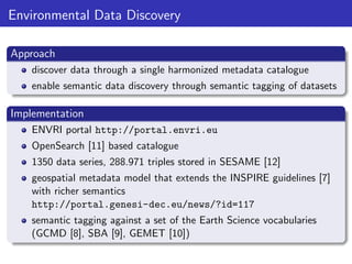 Environmental Data Discovery
Approach
discover data through a single harmonized metadata catalogue
enable semantic data discovery through semantic tagging of datasets

Implementation
ENVRI portal http://portal.envri.eu
OpenSearch [11] based catalogue
1350 data series, 288.971 triples stored in SESAME [12]
geospatial metadata model that extends the INSPIRE guidelines [7]
with richer semantics
http://portal.genesi-dec.eu/news/?id=117
semantic tagging against a set of the Earth Science vocabularies
(GCMD [8], SBA [9], GEMET [10])

 