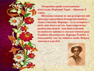 Зачарована прибульцем,княжна
відчула,що 30-річний Тарас – обранець її
серця.
Шевченко свідомо не дав розгорітися цій
пристрасті,розуміючи безперспективність
таких стосунків. Варвара з туги захворіла і
вісім днів нічого не їла. Аристократична
родина виключила можливість шлюбу
колишнього кріпака із спадкоємницею роду
Рєпніних-Волконських. Варвара Рєпніна в
подальшому так і не вийшла заміж. Відраду
знаходила в релігії.

 