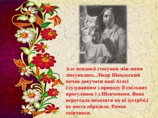 Але невдовзі стосунки між ними
зіпсувались. Лікар Нікольский
почав докучати пані Агаті
глузуванням з приводу її спільних
прогулянок і з Шевченком. Вона
перестала виходити на ці зустрічі,і
це поета образило. Роман
скінчився.

 
