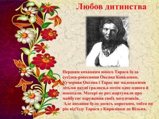 Любов дитинства

Першим коханням юного Тараса була
сусідка-ровесниця Оксана Коваленко.
Кучерява Оксана і Тарас ще маленькими
дітьми вкупі гралися,а потім одне одного й
покохали. Матері не раз жартували про
майбутнє одруження своїх мазунчиків.
Але кохання було досить коротким, тобто по
рік від'їзду Тараса з Кирилівки до Вільна.

 