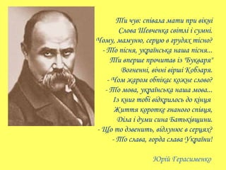 Ти чув: співала мати при вікні
          Слова Шевченка світлі і сумні.
- Чому, мамуню, серцю в грудях тісно?
    - То піс...