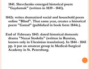 1841. Shevchenko emerged historical poem
"Gaydamak" (written in 1839 - 1841).
1842r. writes dramatized social and household poem
online "Blind". That same year, creates a historical
poem "Gamal" (published in book form 1844r.).
End of February 1843. dated historical domestic
drama "Nazar Stodolia" (written in Russian,
known only in Ukrainian translation). In 1844 - 1845
рр. it put an amateur group in Medical-Surgical
Academy in St. Petersburg.

 