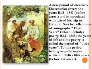 A new period of creativity
Shevchenko covers the
years 1843 - 1847 (before
arrest) and is associated
with two of his trip to
Ukraine. Sort by collections
of autographs "Three
Years" (which includes
poetry 1843 - 1845) the years
of life and his poetry is
called the period of "three
years". To this period
belong actually works
written in 1846 - 1847 years
(before his arrest).

 