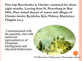 First trip Shevchenko in Ukraine continued for about
eight months. Leaving from St. Petersburg in May
1843., Poet visited dozens of towns and villages of
Ukraine (native Kyrylivka, Kyiv, Poltava, Khortytsya
Chigirin etc.).

Communicated with
the peasants, met with
numerous
representatives of
Ukrainian
intelligentsia and
educated landowners.
Т.Г.Шевченко. Собор святого Олександра в Києві

 