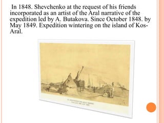 In 1848. Shevchenko at the request of his friends
incorporated as an artist of the Aral narrative of the
expedition led by A. Butakova. Since October 1848. by
May 1849. Expedition wintering on the island of KosAral.

 