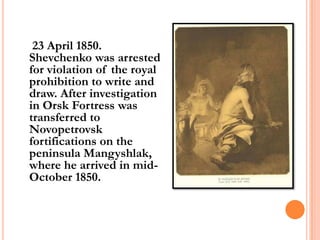 23 April 1850.
Shevchenko was arrested
for violation of the royal
prohibition to write and
draw. After investigation
in Orsk Fortress was
transferred to
Novopetrovsk
fortifications on the
peninsula Mangyshlak,
where he arrived in midOctober 1850.

 