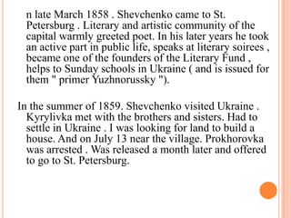n late March 1858 . Shevchenko came to St.
Petersburg . Literary and artistic community of the
capital warmly greeted poet. In his later years he took
an active part in public life, speaks at literary soirees ,
became one of the founders of the Literary Fund ,
helps to Sunday schools in Ukraine ( and is issued for
them " primer Yuzhnorussky ").
In the summer of 1859. Shevchenko visited Ukraine .
Kyrylivka met with the brothers and sisters. Had to
settle in Ukraine . I was looking for land to build a
house. And on July 13 near the village. Prokhorovka
was arrested . Was released a month later and offered
to go to St. Petersburg.

 