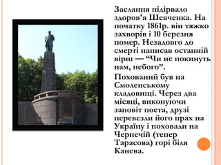 Заслання підірвало
здоров'я Шевченка. На
початку 1861р. він тяжко
захворів і 10 березня
помер. Незадовго до
смерті написав останній
вірш — “Чи не покинуть
нам, небого”.
Похований був на
Смоленському
кладовищі. Через два
місяці, виконуючи
заповіт поета, друзі
перевезли його прах на
Україну і поховали на
Чернечій (тепер
Тарасова) горі біля
Канева.

 
