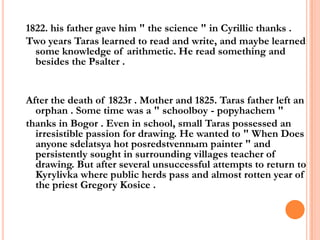 1822. his father gave him " the science " in Cyrillic thanks .
Two years Taras learned to read and write, and maybe learned
some knowledge of arithmetic. He read something and
besides the Psalter .

After the death of 1823r . Mother and 1825. Taras father left an
orphan . Some time was a " schoolboy - popyhachem "
thanks in Bogor . Even in school, small Taras possessed an
irresistible passion for drawing. He wanted to " When Does
anyone sdelatsya hot posredstvennыm painter " and
persistently sought in surrounding villages teacher of
drawing. But after several unsuccessful attempts to return to
Kyrylivka where public herds pass and almost rotten year of
the priest Gregory Kosice .

 