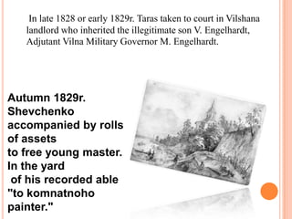 In late 1828 or early 1829r. Taras taken to court in Vilshana
landlord who inherited the illegitimate son V. Engelhardt,
Adjutant Vilna Military Governor M. Engelhardt.

Autumn 1829r.
Shevchenko
accompanied by rolls
of assets
to free young master.
In the yard
of his recorded able
"to komnatnoho
painter."

 