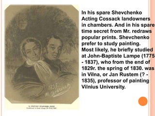 In his spare Shevchenko
Acting Cossack landowners
in chambers. And in his spare
time secret from Mr. redraws
popular prints. Shevchenko
prefer to study painting.
Most likely, he briefly studied
at John-Baptiste Lampe (1775
- 1837), who from the end of
1829r. the spring of 1830. was
in Vilna, or Jan Rustem (? 1835), professor of painting
Vilnius University.

 