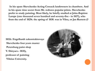 In his spare Shevchenko Acting Cossack landowners in chambers. And
in his spare time secret from Mr. redraws popular prints. Shevchenko
prefer to study painting. Most likely, he briefly studied at John-Baptiste
Lampe (one thousand seven hundred and seventy-five - in 1837), who
from the end of 1829r. the spring of 1830. was in Vilna, or Jan Rustem (?

1832r. Engelhardt zakontraktovuye
Shevchenko four years master
Petersburg paint shop
V. Shiryaev.- 1835),
professor of painting
Vilnius University.

 